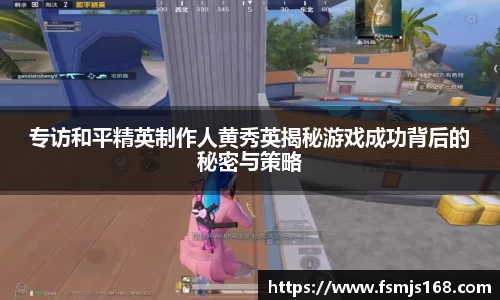 专访和平精英制作人黄秀英揭秘游戏成功背后的秘密与策略