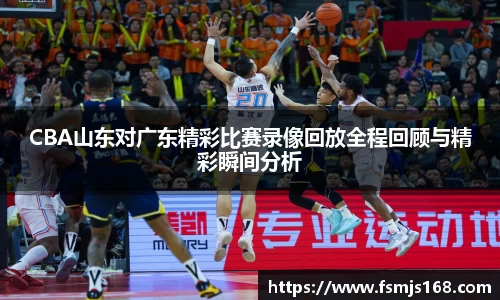 CBA山东对广东精彩比赛录像回放全程回顾与精彩瞬间分析